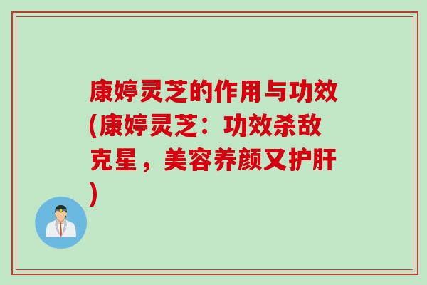 康婷灵芝的作用与功效(康婷灵芝：功效杀敌克星，美容养颜又护肝)