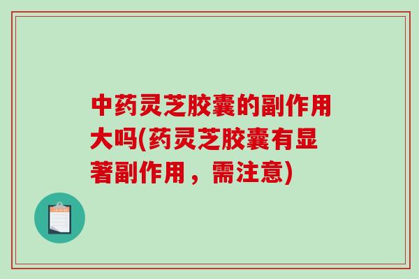 中药灵芝胶囊的副作用大吗(药灵芝胶囊有显著副作用，需注意)