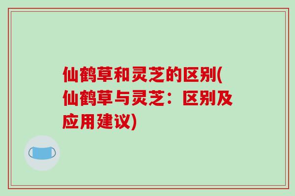 仙鹤草和灵芝的区别(仙鹤草与灵芝：区别及应用建议)