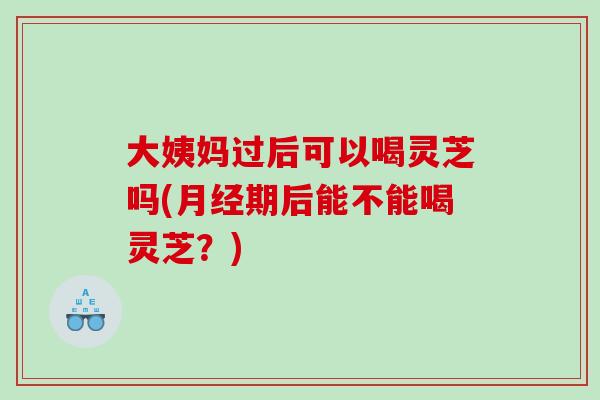 大姨妈过后可以喝灵芝吗(月经期后能不能喝灵芝？)