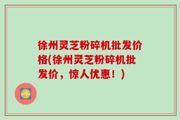 徐州灵芝粉碎机批发价格(徐州灵芝粉碎机批发价，惊人优惠！)