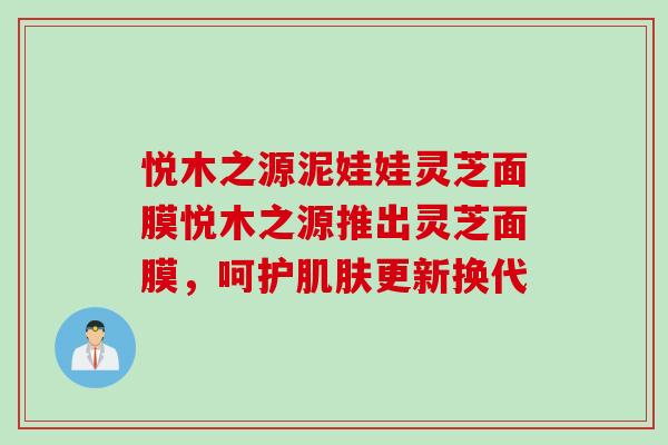 悦木之源泥娃娃灵芝面膜悦木之源推出灵芝面膜，呵护肌肤更新换代