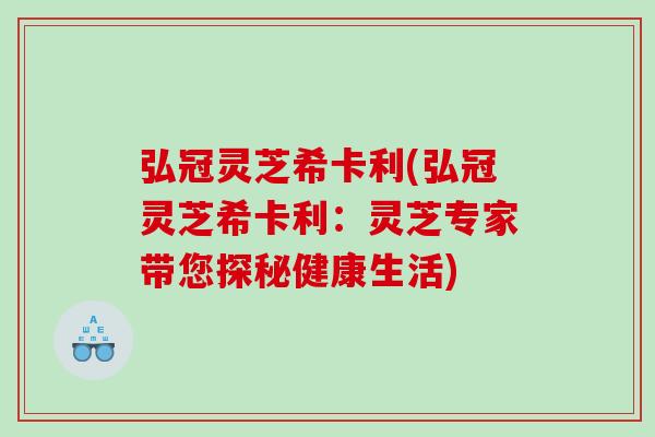 弘冠灵芝希卡利(弘冠灵芝希卡利：灵芝专家带您探秘健康生活)