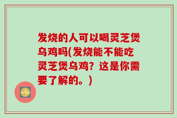 发烧的人可以喝灵芝煲乌鸡吗(发烧能不能吃灵芝煲乌鸡？这是你需要了解的。)