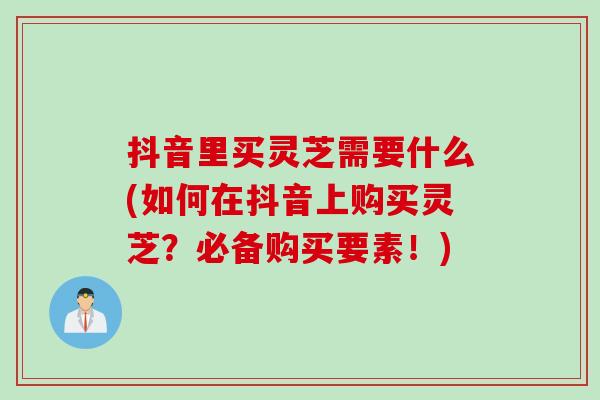 抖音里买灵芝需要什么(如何在抖音上购买灵芝？必备购买要素！)