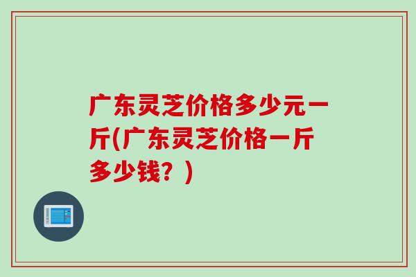 广东灵芝价格多少元一斤(广东灵芝价格一斤多少钱？)