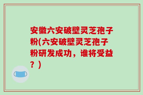 安徽六安破壁灵芝孢子粉(六安破壁灵芝孢子粉研发成功，谁将受益？)