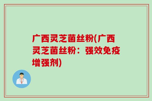 广西灵芝菌丝粉(广西灵芝菌丝粉：强效免疫增强剂)
