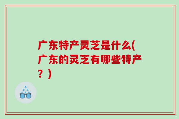 广东特产灵芝是什么(广东的灵芝有哪些特产？)