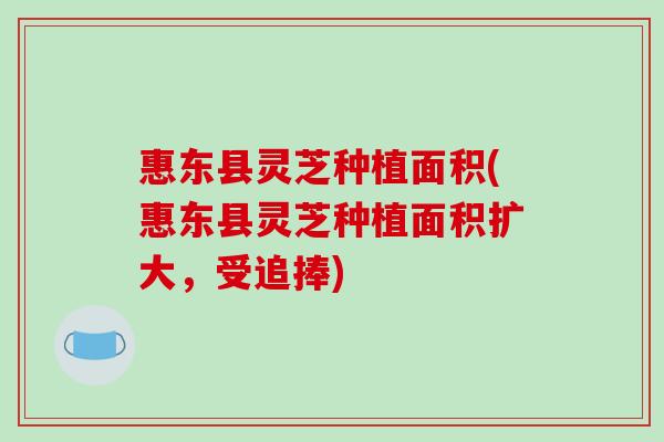 惠东县灵芝种植面积(惠东县灵芝种植面积扩大，受追捧)