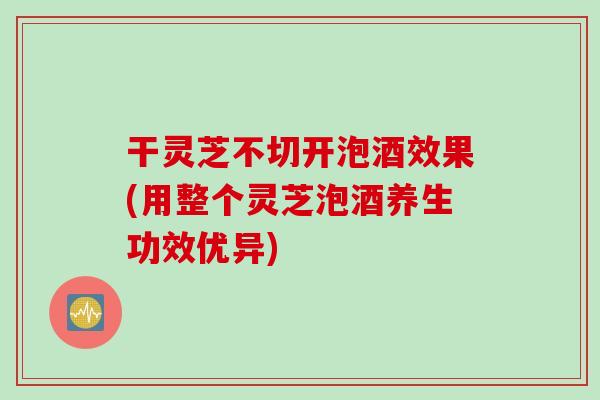 干灵芝不切开泡酒效果(用整个灵芝泡酒养生功效优异)