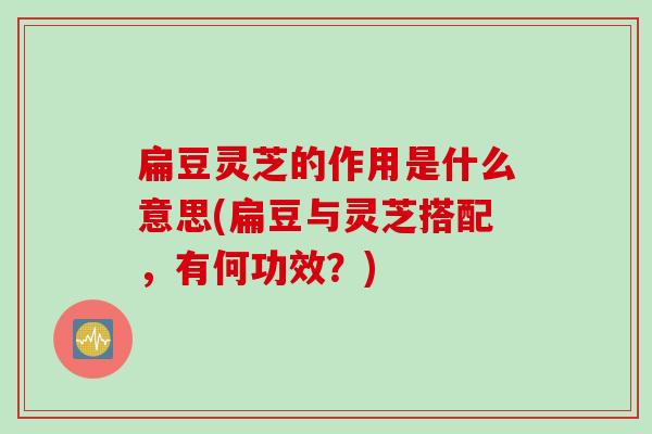 扁豆灵芝的作用是什么意思(扁豆与灵芝搭配，有何功效？)