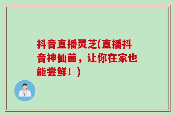 抖音直播灵芝(直播抖音神仙菌，让你在家也能尝鲜！)