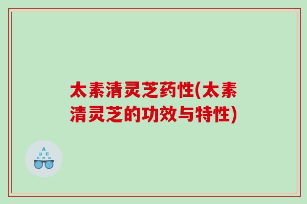 太素清灵芝药性(太素清灵芝的功效与特性)