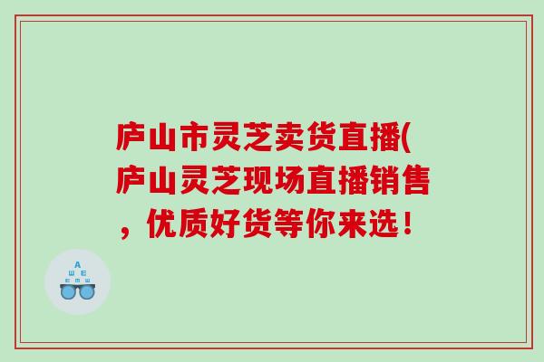 庐山市灵芝卖货直播(庐山灵芝现场直播销售，优质好货等你来选！