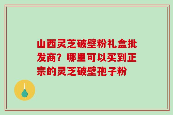 山西灵芝破壁粉礼盒批发商？哪里可以买到正宗的灵芝破壁孢子粉