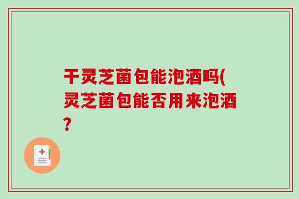 干灵芝菌包能泡酒吗(灵芝菌包能否用来泡酒？