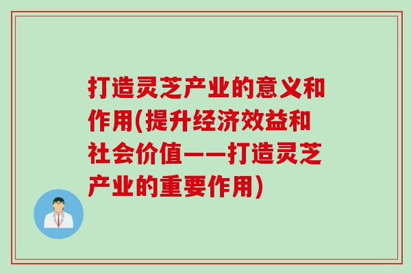 打造灵芝产业的意义和作用(提升经济效益和社会价值——打造灵芝产业的重要作用)