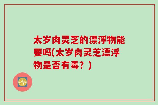 太岁肉灵芝的漂浮物能要吗(太岁肉灵芝漂浮物是否有毒？)