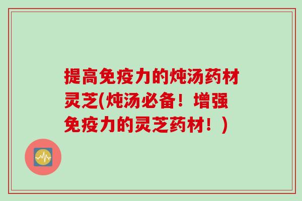 提高免疫力的炖汤药材灵芝(炖汤必备！增强免疫力的灵芝药材！)