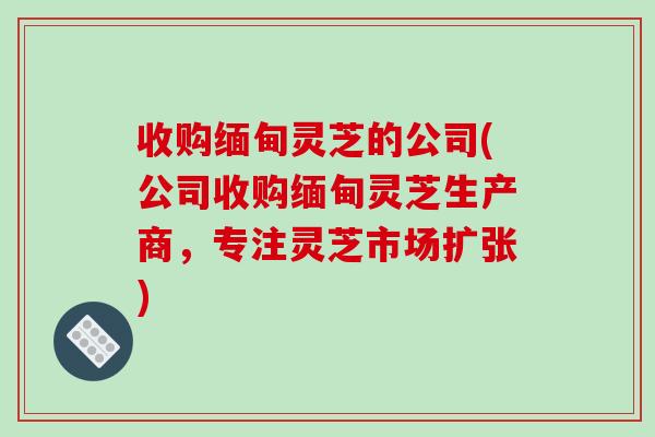 收购缅甸灵芝的公司(公司收购缅甸灵芝生产商，专注灵芝市场扩张)
