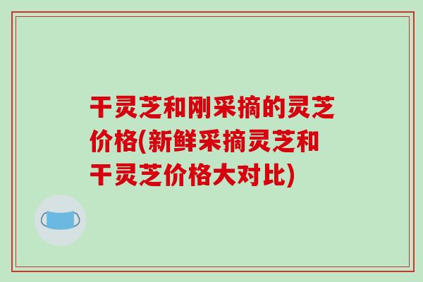 干灵芝和刚采摘的灵芝价格(新鲜采摘灵芝和干灵芝价格大对比)