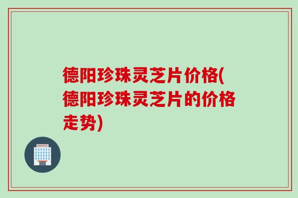 德阳珍珠灵芝片价格(德阳珍珠灵芝片的价格走势)