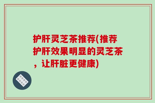 护肝灵芝茶推荐(推荐护肝效果明显的灵芝茶，让肝脏更健康)