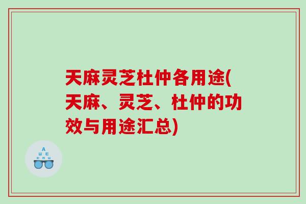 天麻灵芝杜仲各用途(天麻、灵芝、杜仲的功效与用途汇总)