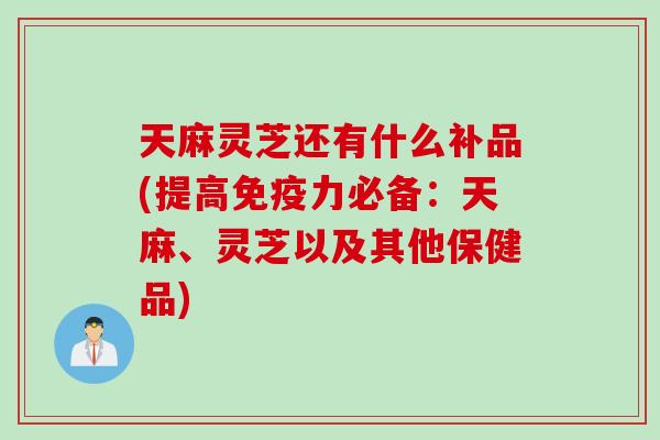 天麻灵芝还有什么补品(提高免疫力必备：天麻、灵芝以及其他保健品)