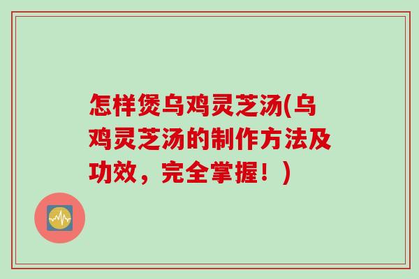怎样煲乌鸡灵芝汤(乌鸡灵芝汤的制作方法及功效，完全掌握！)