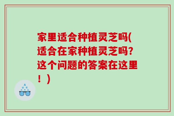 家里适合种植灵芝吗(适合在家种植灵芝吗？这个问题的答案在这里！)