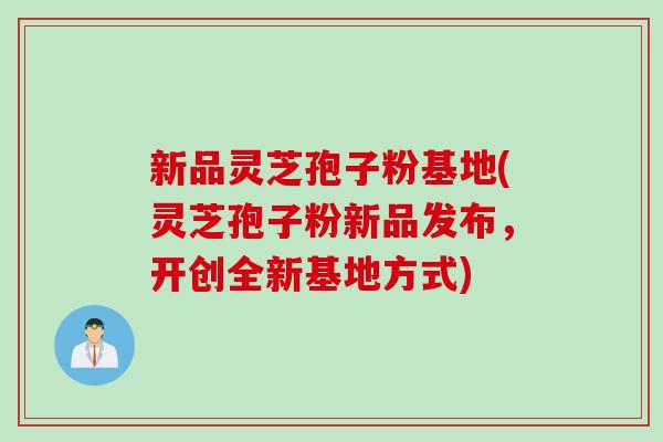 新品灵芝孢子粉基地(灵芝孢子粉新品发布，开创全新基地方式)
