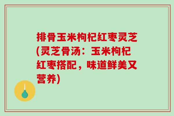 排骨玉米枸杞红枣灵芝(灵芝骨汤：玉米枸杞红枣搭配，味道鲜美又营养)