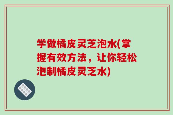 学做橘皮灵芝泡水(掌握有效方法，让你轻松泡制橘皮灵芝水)