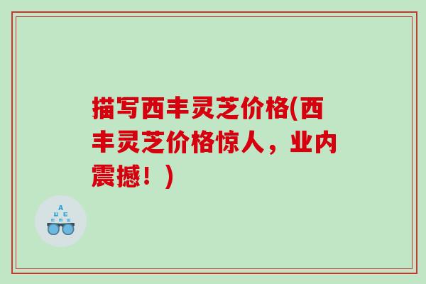 描写西丰灵芝价格(西丰灵芝价格惊人，业内震撼！)