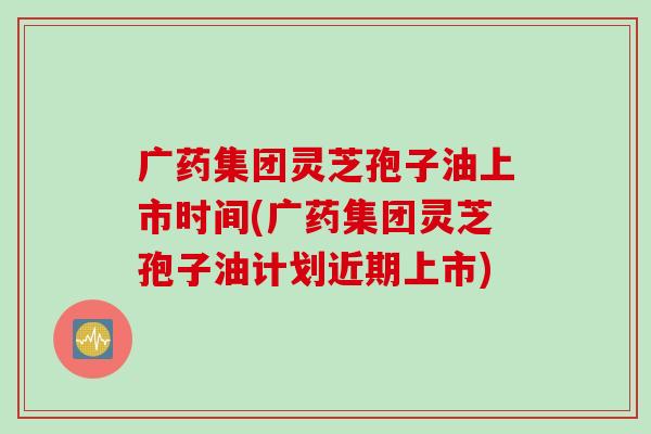 广药集团灵芝孢子油上市时间(广药集团灵芝孢子油计划近期上市)