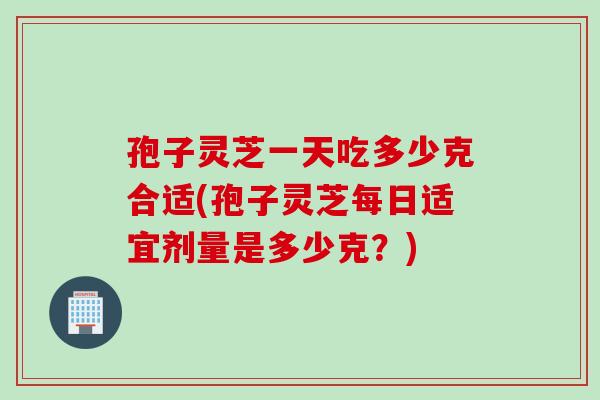 孢子灵芝一天吃多少克合适(孢子灵芝每日适宜剂量是多少克？)