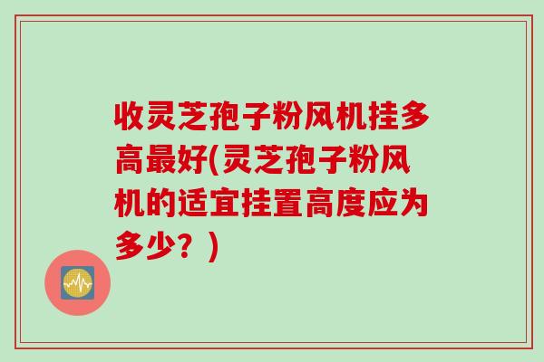 收灵芝孢子粉风机挂多高最好(灵芝孢子粉风机的适宜挂置高度应为多少？)