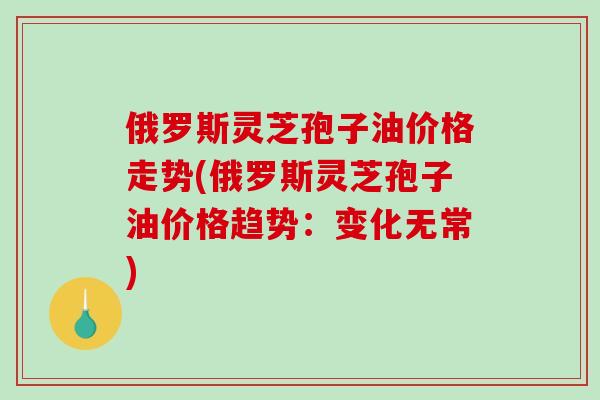俄罗斯灵芝孢子油价格走势(俄罗斯灵芝孢子油价格趋势：变化无常)