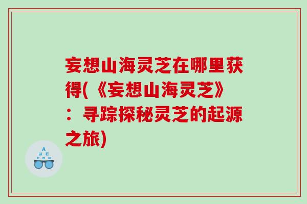 妄想山海灵芝在哪里获得(《妄想山海灵芝》：寻踪探秘灵芝的起源之旅)