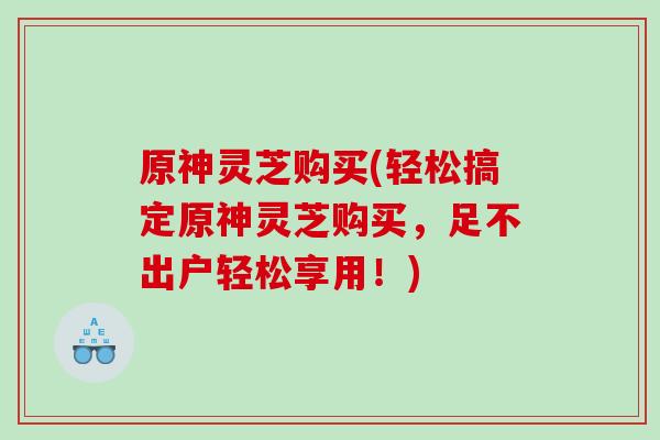 原神灵芝购买(轻松搞定原神灵芝购买，足不出户轻松享用！)