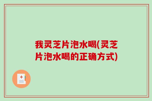 我灵芝片泡水喝(灵芝片泡水喝的正确方式)