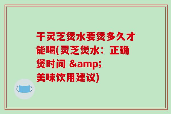 干灵芝煲水要煲多久才能喝(灵芝煲水：正确煲时间 & 美味饮用建议)