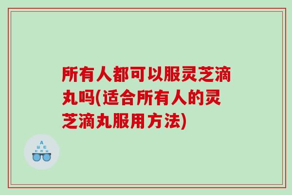 所有人都可以服灵芝滴丸吗(适合所有人的灵芝滴丸服用方法)
