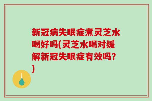 新冠病失眠症煮灵芝水喝好吗(灵芝水喝对缓解新冠失眠症有效吗？)