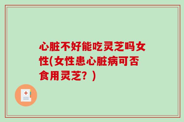 心脏不好能吃灵芝吗女性(女性患心脏病可否食用灵芝？)