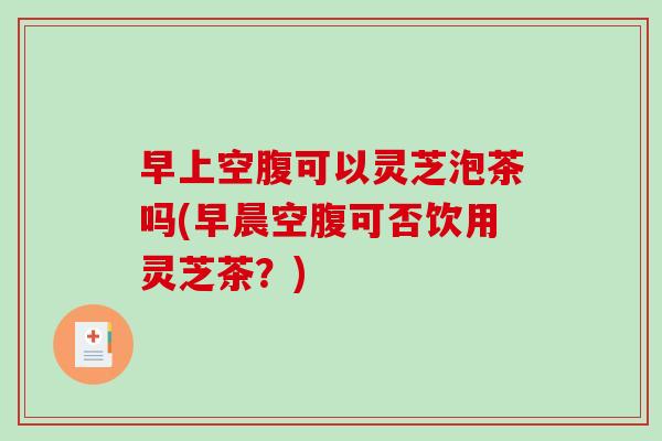 早上空腹可以灵芝泡茶吗(早晨空腹可否饮用灵芝茶？)