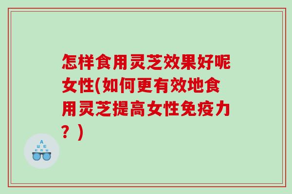 怎样食用灵芝效果好呢女性(如何更有效地食用灵芝提高女性免疫力？)