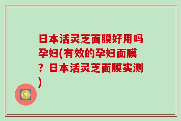 日本活灵芝面膜好用吗孕妇(有效的孕妇面膜?日本活灵芝面膜实测) 日本活灵芝面膜好用吗孕妇(有效的孕妇面膜?日本活灵芝面膜实测)